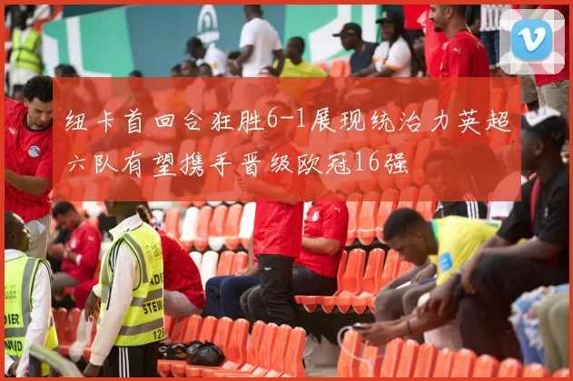 纽卡首回合狂胜6-1展现统治力英超六队有望携手晋级欧冠16强