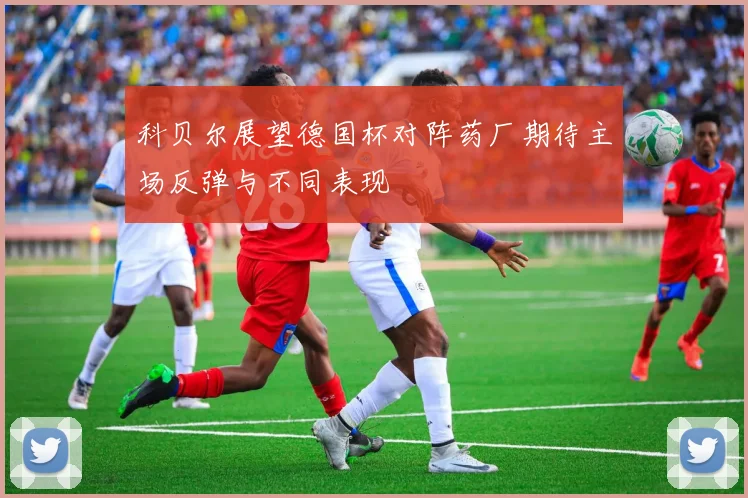 科贝尔展望德国杯对阵药厂期待主场反弹与不同表现