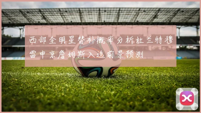 西部全明星替补概率分析杜兰特穆雷申京詹姆斯入选前景预测