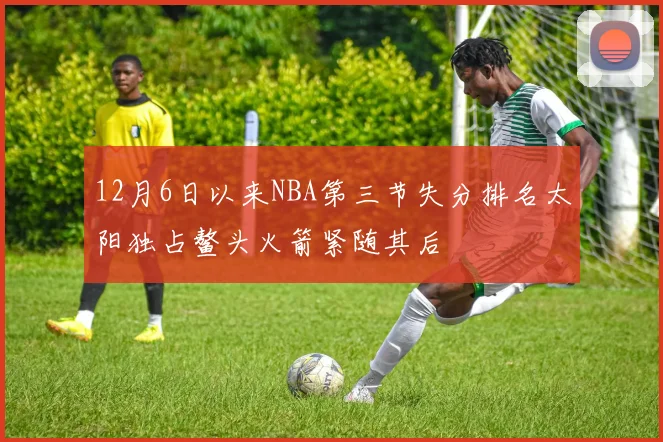 12月6日以来NBA第三节失分排名太阳独占鳌头火箭紧随其后
