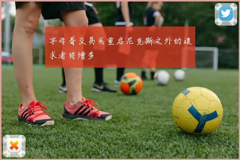 字母哥交易或重启尼克斯之外的追求者将增多