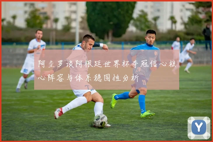 阿圭罗谈阿根廷世界杯夺冠信心核心阵容与体系稳固性分析