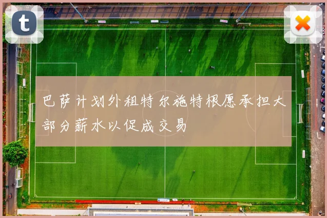 巴萨计划外租特尔施特根愿承担大部分薪水以促成交易