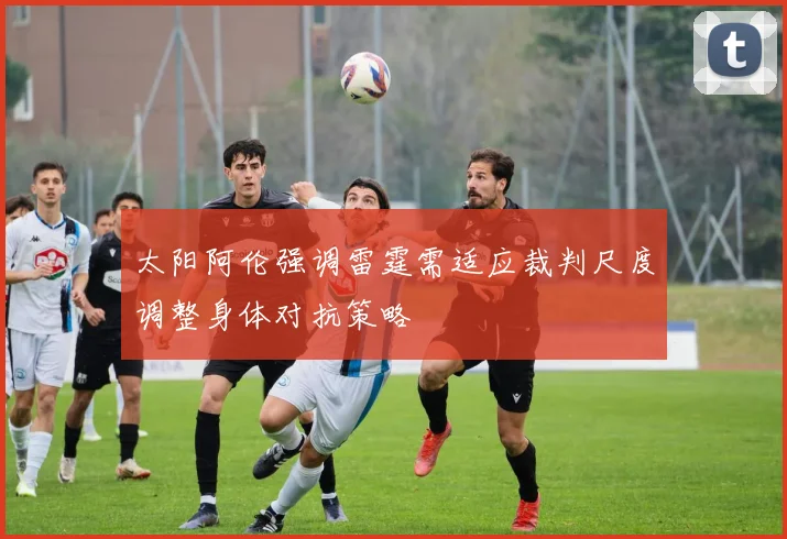 太阳阿伦强调雷霆需适应裁判尺度调整身体对抗策略
