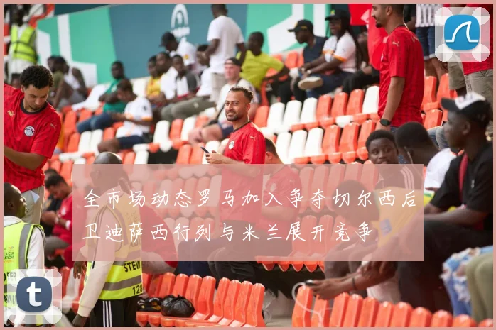 全市场动态罗马加入争夺切尔西后卫迪萨西行列与米兰展开竞争