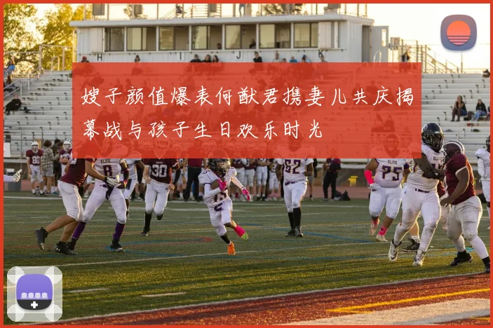 嫂子颜值爆表何猷君携妻儿共庆揭幕战与孩子生日欢乐时光