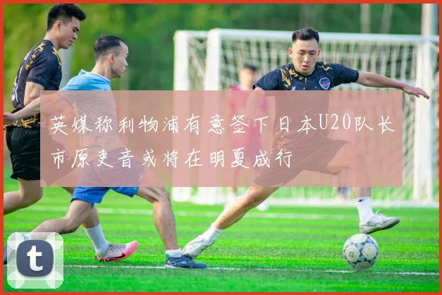 英媒称利物浦有意签下日本U20队长市原吏音或将在明夏成行