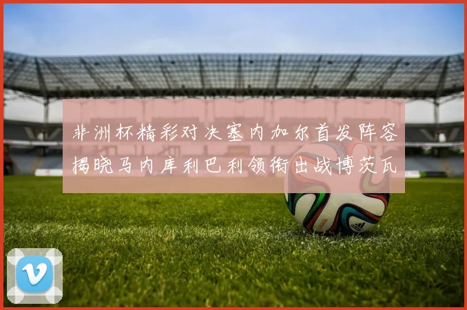 非洲杯精彩对决塞内加尔首发阵容揭晓马内库利巴利领衔出战博茨瓦纳
