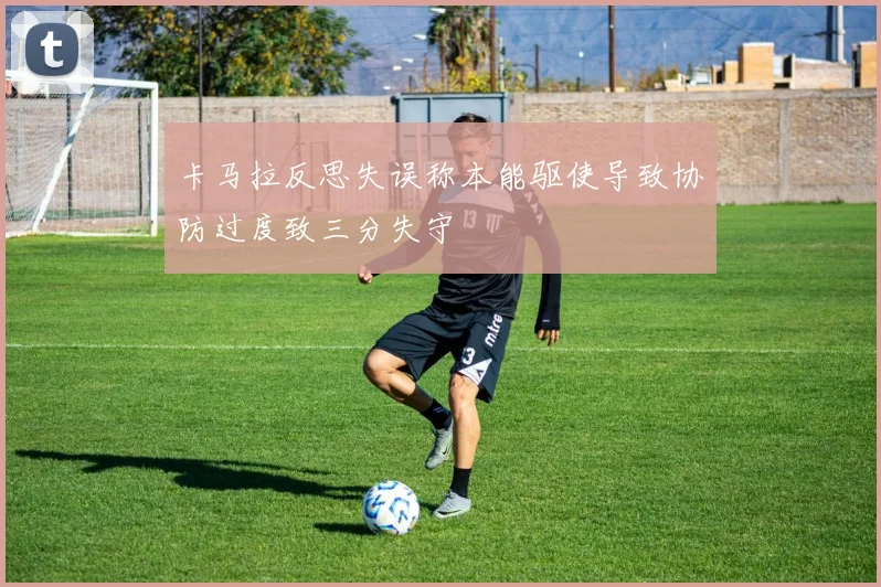 卡马拉反思失误称本能驱使导致协防过度致三分失守