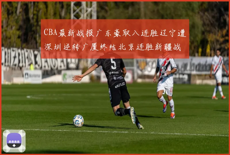 CBA最新战报广东豪取八连胜辽宁遭深圳逆转广厦终结北京连胜新疆战胜广州
