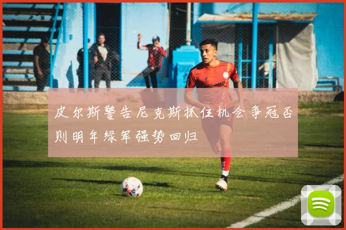 皮尔斯警告尼克斯抓住机会争冠否则明年绿军强势回归