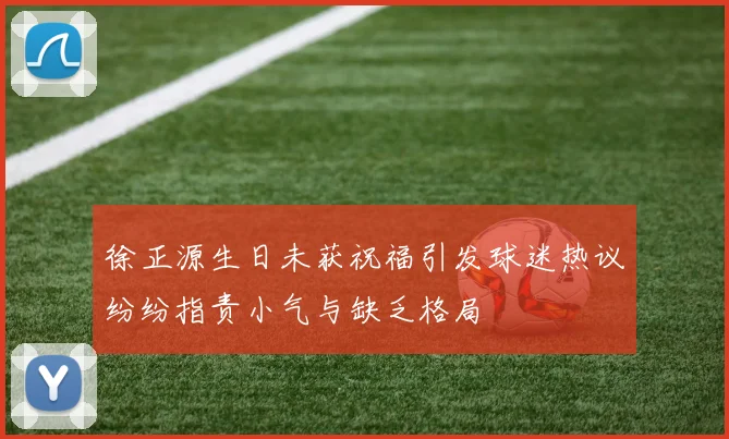 徐正源生日未获祝福引发球迷热议纷纷指责小气与缺乏格局