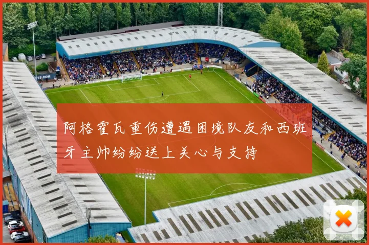 阿格霍瓦重伤遭遇困境队友和西班牙主帅纷纷送上关心与支持