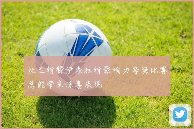 杜兰特赞伊森独特影响力每场比赛总能带来惊喜表现