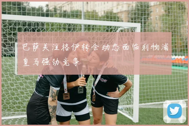 巴萨关注格伊转会动态面临利物浦皇马强劲竞争