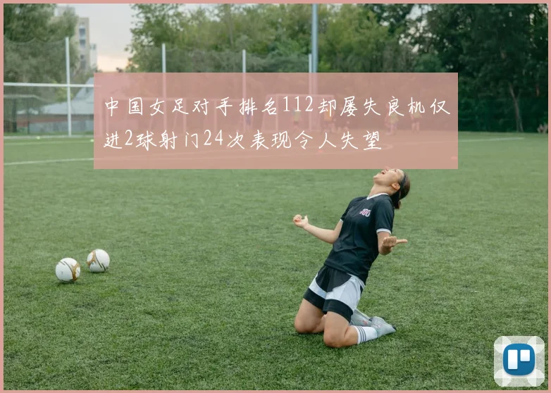 中国女足对手排名112却屡失良机仅进2球射门24次表现令人失望