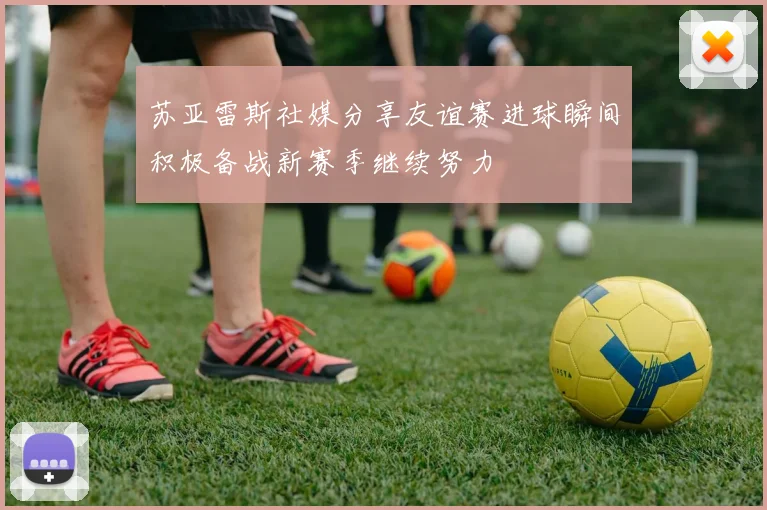 苏亚雷斯社媒分享友谊赛进球瞬间积极备战新赛季继续努力