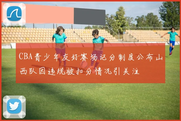 CBA青少年友好赛场记分制度公布山西队因违规被扣分情况引关注