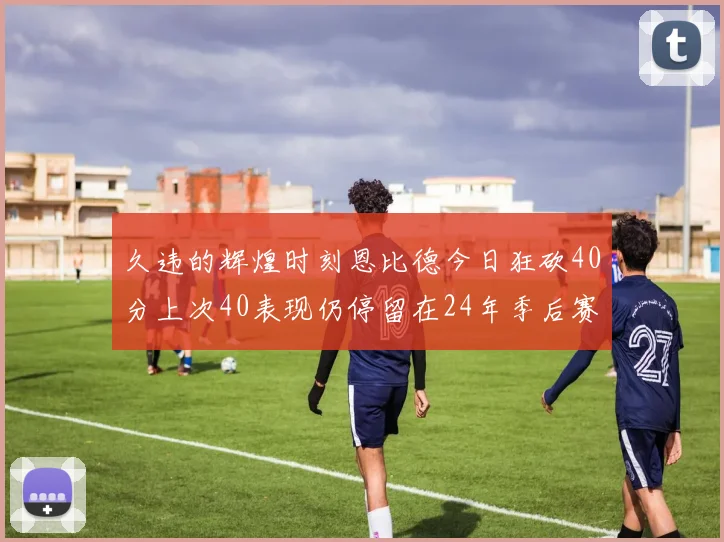 久违的辉煌时刻恩比德今日狂砍40分上次40表现仍停留在24年季后赛