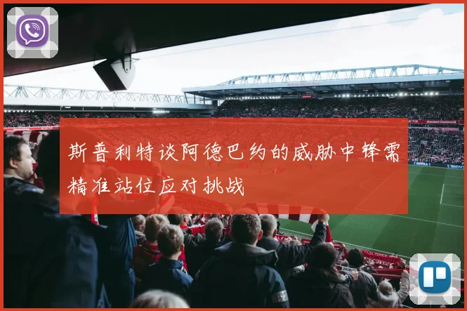 斯普利特谈阿德巴约的威胁中锋需精准站位应对挑战