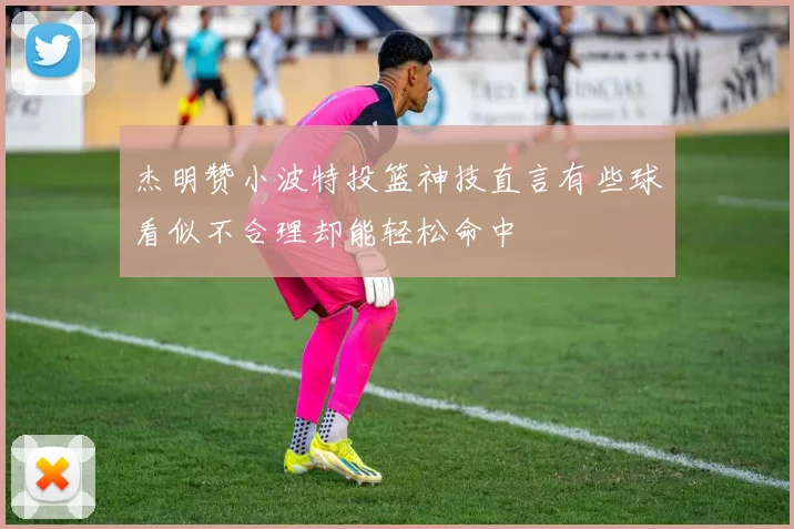 杰明赞小波特投篮神技直言有些球看似不合理却能轻松命中