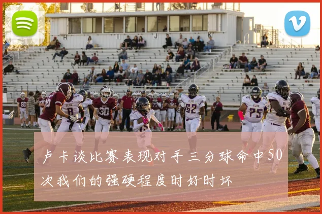 卢卡谈比赛表现对手三分球命中50次我们的强硬程度时好时坏