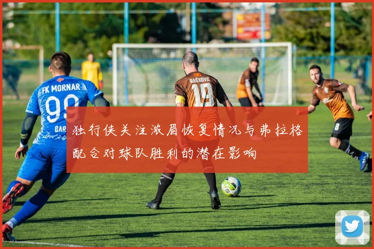 独行侠关注浓眉恢复情况与弗拉格配合对球队胜利的潜在影响