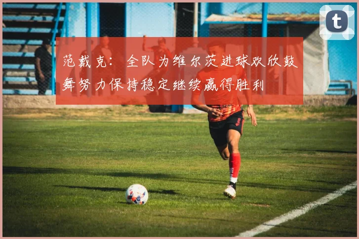 范戴克：全队为维尔茨进球欢欣鼓舞努力保持稳定继续赢得胜利