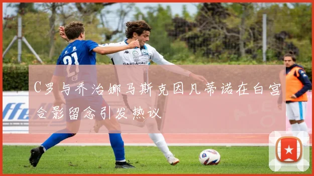 C罗与乔治娜马斯克因凡蒂诺在白宫合影留念引发热议
