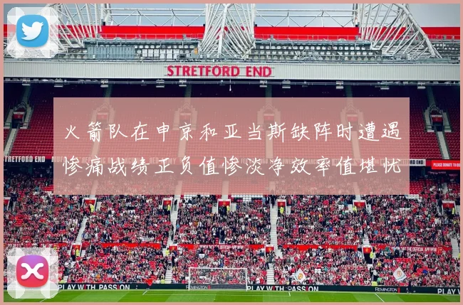 火箭队在申京和亚当斯缺阵时遭遇惨痛战绩正负值惨淡净效率值堪忧
