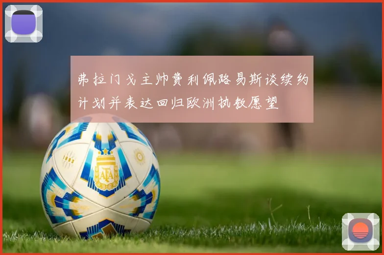 弗拉门戈主帅费利佩路易斯谈续约计划并表达回归欧洲执教愿望