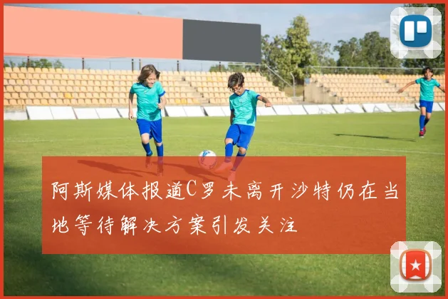 阿斯媒体报道C罗未离开沙特仍在当地等待解决方案引发关注