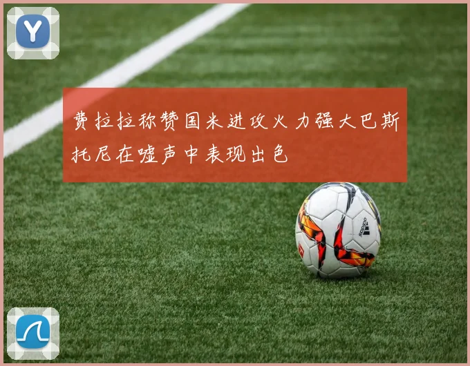 费拉拉称赞国米进攻火力强大巴斯托尼在嘘声中表现出色