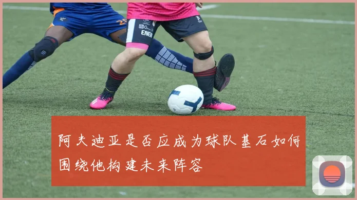阿夫迪亚是否应成为球队基石如何围绕他构建未来阵容