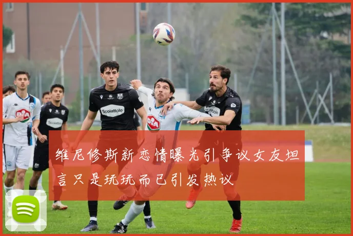 维尼修斯新恋情曝光引争议女友坦言只是玩玩而已引发热议