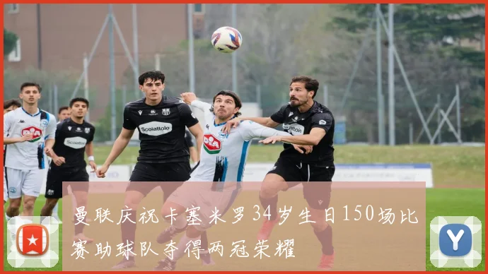 曼联庆祝卡塞米罗34岁生日150场比赛助球队夺得两冠荣耀