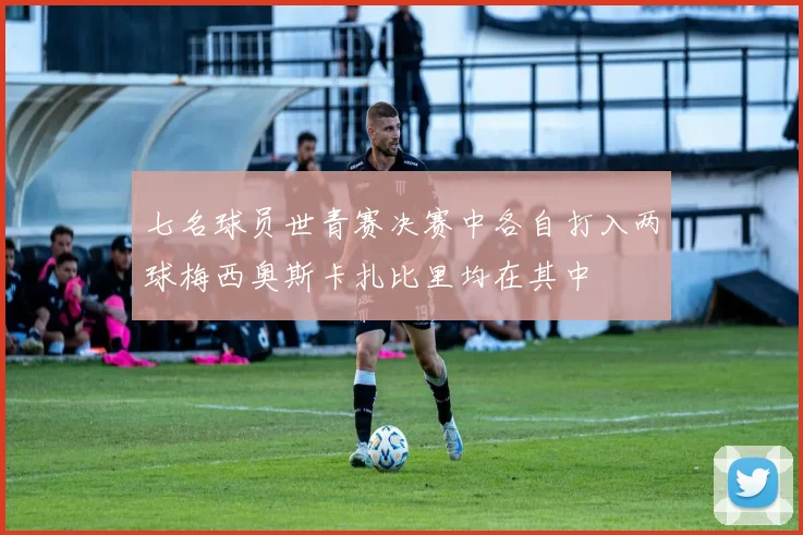 七名球员世青赛决赛中各自打入两球梅西奥斯卡扎比里均在其中