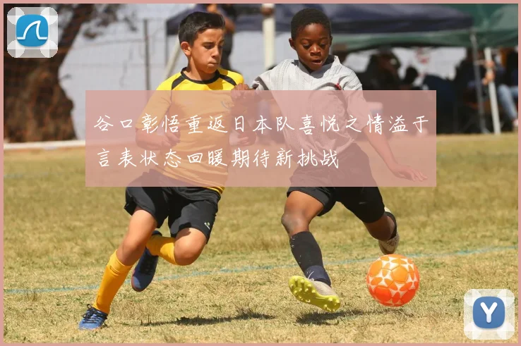 谷口彰悟重返日本队喜悦之情溢于言表状态回暖期待新挑战