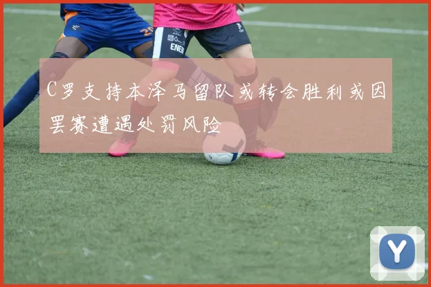 C罗支持本泽马留队或转会胜利或因罢赛遭遇处罚风险