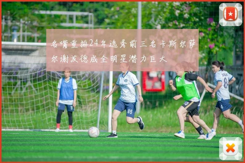 名嘴重排24年选秀前三名卡斯尔萨尔谢泼德成全明星潜力巨大